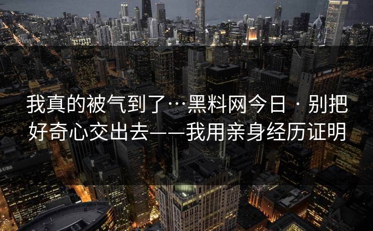 我真的被气到了…黑料网今日 · 别把好奇心交出去——我用亲身经历证明