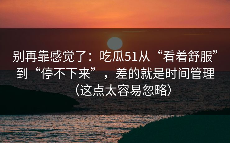 别再靠感觉了：吃瓜51从“看着舒服”到“停不下来”，差的就是时间管理（这点太容易忽略）