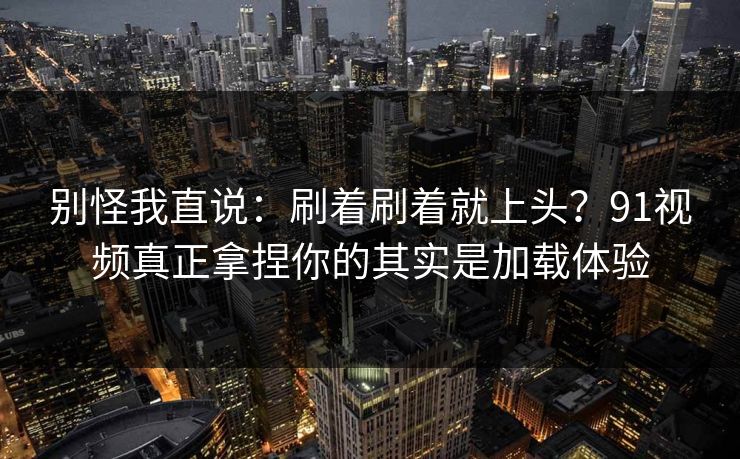别怪我直说：刷着刷着就上头？91视频真正拿捏你的其实是加载体验