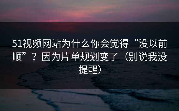 51视频网站为什么你会觉得“没以前顺”？因为片单规划变了（别说我没提醒）