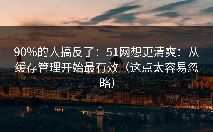 90%的人搞反了：51网想更清爽：从缓存管理开始最有效（这点太容易忽略）