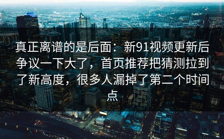 真正离谱的是后面：新91视频更新后争议一下大了，首页推荐把猜测拉到了新高度，很多人漏掉了第二个时间点