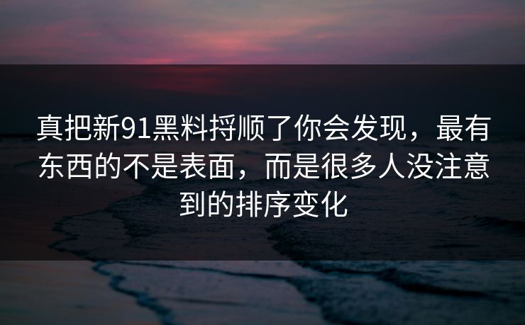 真把新91黑料捋顺了你会发现，最有东西的不是表面，而是很多人没注意到的排序变化