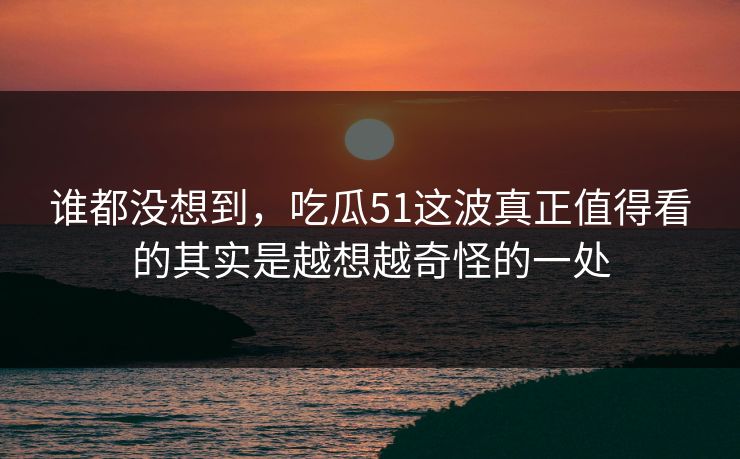谁都没想到，吃瓜51这波真正值得看的其实是越想越奇怪的一处